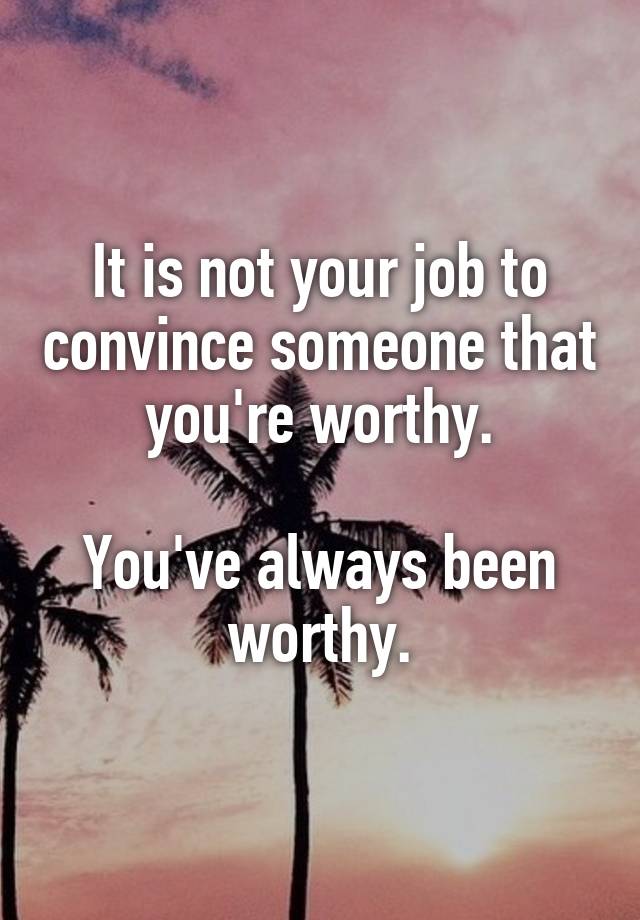 It is not your job to convince someone that you're worthy.

You've always been worthy.