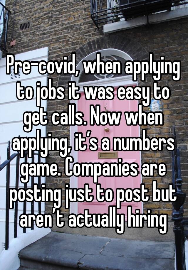 Pre-covid, when applying to jobs it was easy to get calls. Now when applying, it’s a numbers game. Companies are posting just to post but aren’t actually hiring 