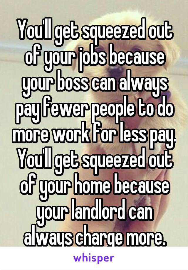 You'll get squeezed out of your jobs because your boss can always pay fewer people to do more work for less pay. You'll get squeezed out of your home because your landlord can always charge more.