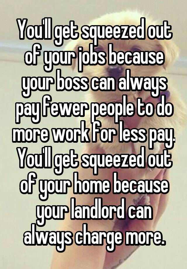 You'll get squeezed out of your jobs because your boss can always pay fewer people to do more work for less pay. You'll get squeezed out of your home because your landlord can always charge more.