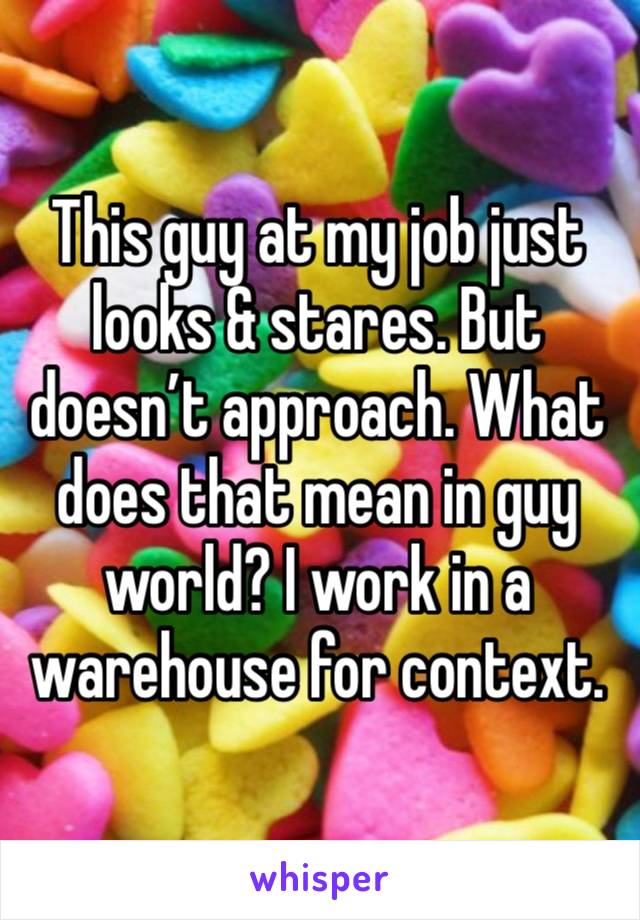 This guy at my job just looks & stares. But doesn’t approach. What does that mean in guy world? I work in a warehouse for context.