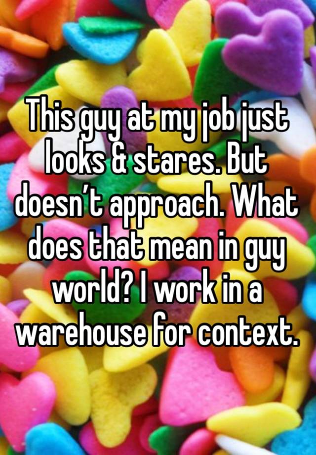 This guy at my job just looks & stares. But doesn’t approach. What does that mean in guy world? I work in a warehouse for context.