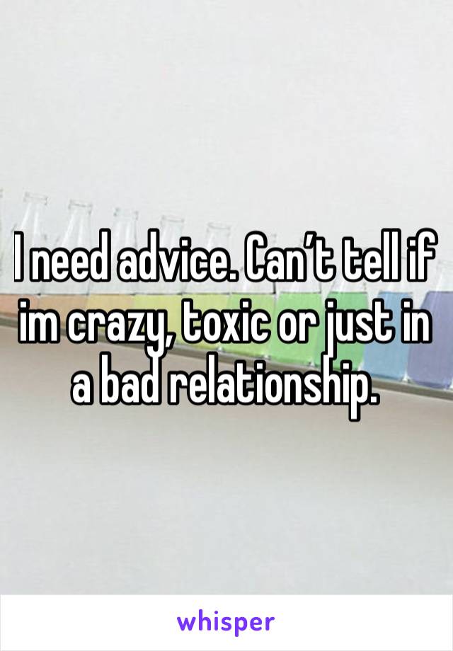 I need advice. Can’t tell if im crazy, toxic or just in a bad relationship. 