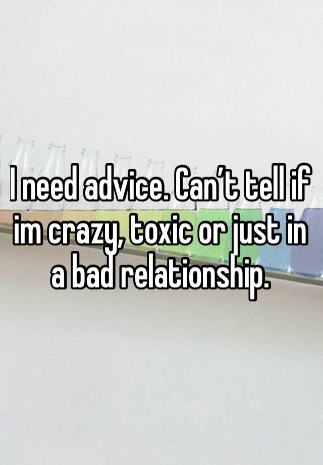 I need advice. Can’t tell if im crazy, toxic or just in a bad relationship. 