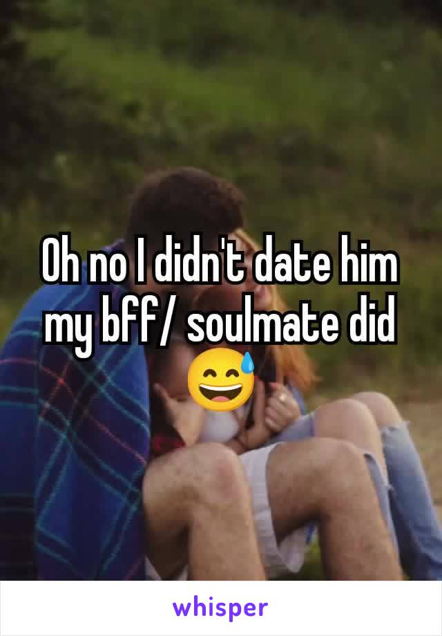 Oh no I didn't date him my bff/ soulmate did 😅