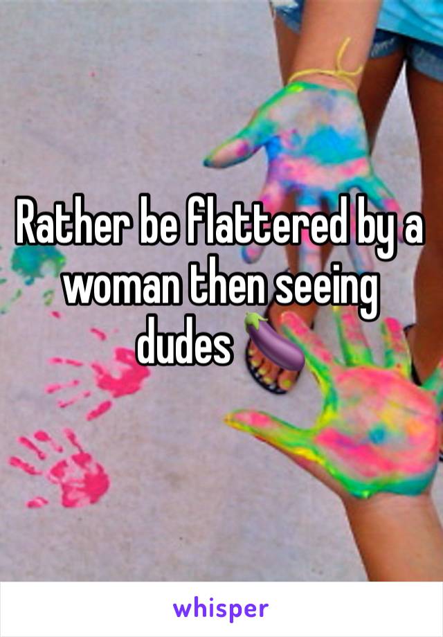 Rather be flattered by a woman then seeing dudes 🍆 
