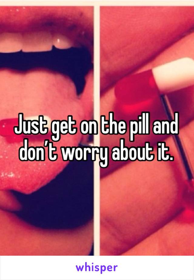 Just get on the pill and don’t worry about it.