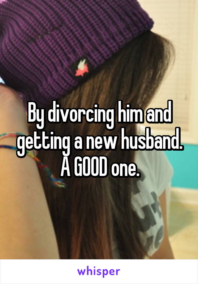 By divorcing him and getting a new husband.
A GOOD one.