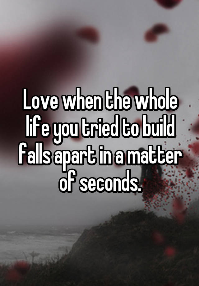 Love when the whole life you tried to build falls apart in a matter of seconds.