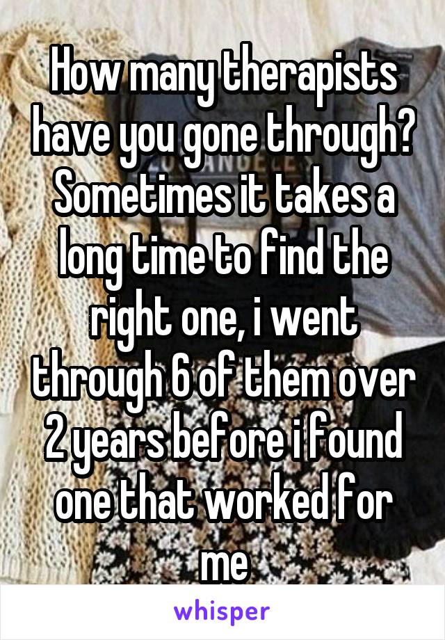 How many therapists have you gone through? Sometimes it takes a long time to find the right one, i went through 6 of them over 2 years before i found one that worked for me