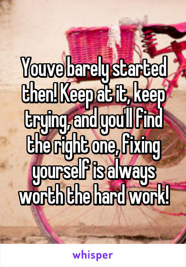 Youve barely started then! Keep at it, keep trying, and you'll find the right one, fixing yourself is always worth the hard work!