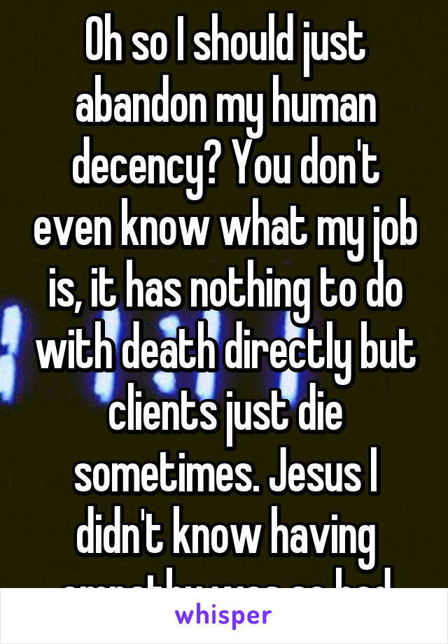 Oh so I should just abandon my human decency? You don't even know what my job is, it has nothing to do with death directly but clients just die sometimes. Jesus I didn't know having empathy was so bad