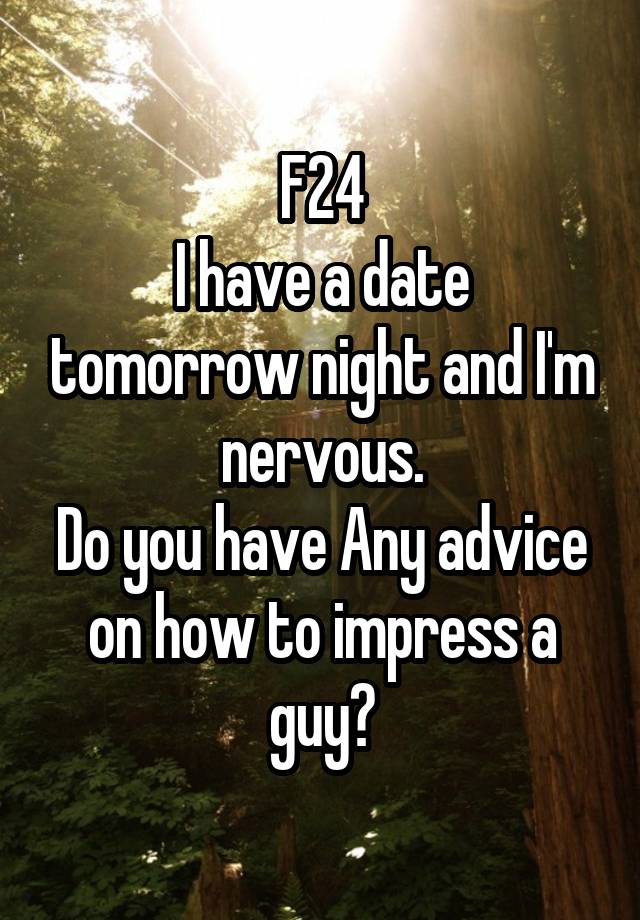 F24
I have a date tomorrow night and I'm nervous.
Do you have Any advice on how to impress a guy?