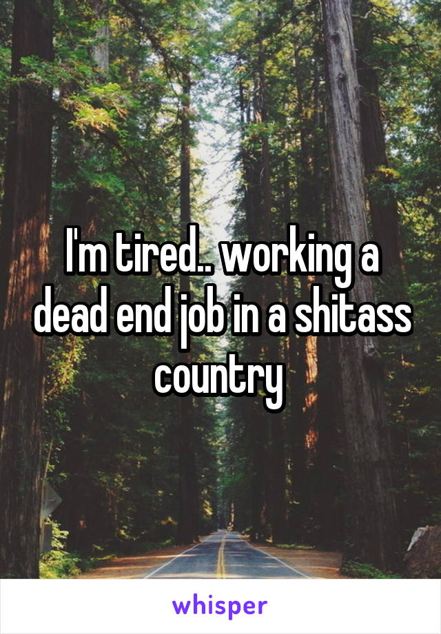 I'm tired.. working a dead end job in a shitass country 