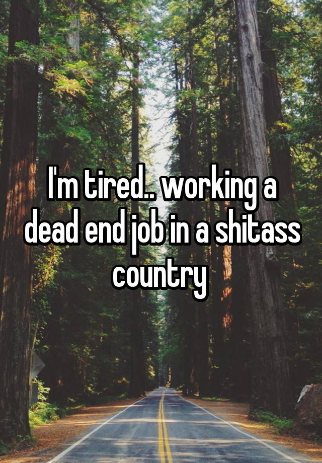 I'm tired.. working a dead end job in a shitass country 