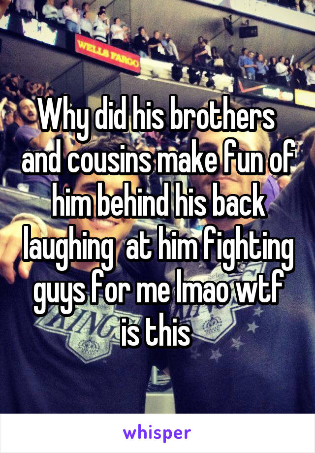 Why did his brothers  and cousins make fun of him behind his back laughing  at him fighting guys for me lmao wtf is this 