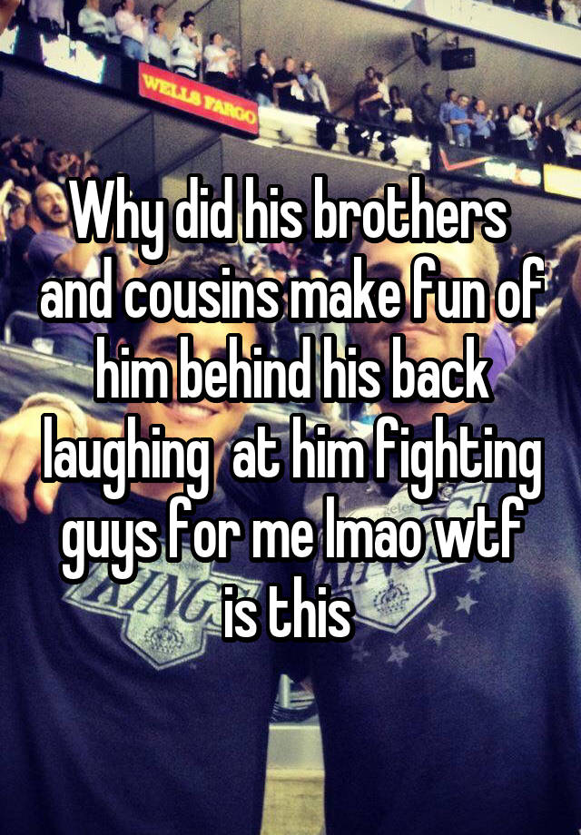 Why did his brothers  and cousins make fun of him behind his back laughing  at him fighting guys for me lmao wtf is this 