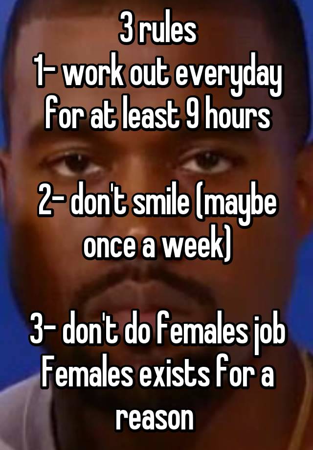 3 rules
1- work out everyday for at least 9 hours

2- don't smile (maybe once a week)

3- don't do females job
Females exists for a reason 