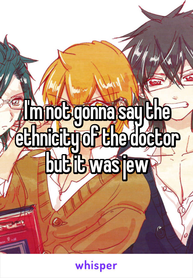 I'm not gonna say the ethnicity of the doctor but it was jew