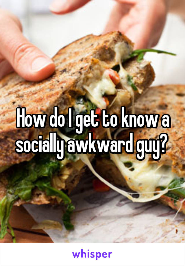 How do I get to know a socially awkward guy? 