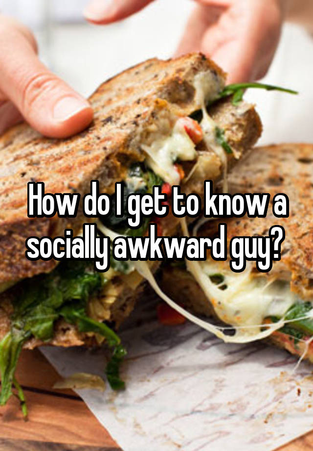 How do I get to know a socially awkward guy? 