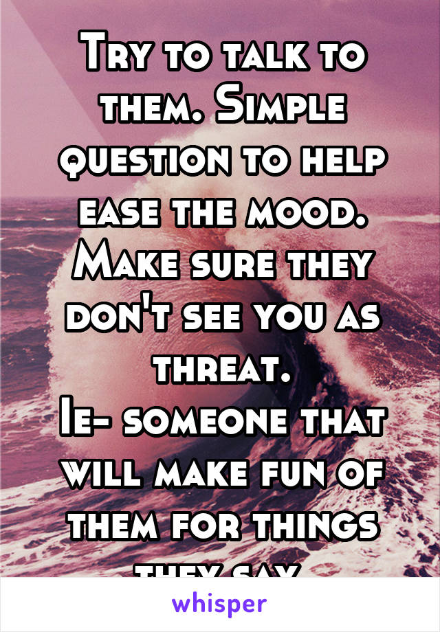 Try to talk to them. Simple question to help ease the mood. Make sure they don't see you as threat.
Ie- someone that will make fun of them for things they say.