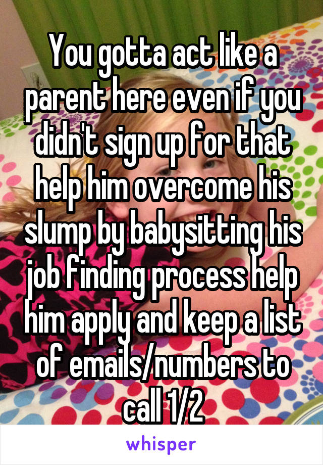 You gotta act like a parent here even if you didn't sign up for that help him overcome his slump by babysitting his job finding process help him apply and keep a list of emails/numbers to call 1/2