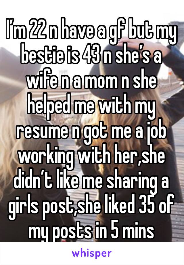 I’m 22 n have a gf but my bestie is 43 n she’s a wife n a mom n she helped me with my resume n got me a job working with her,she didn’t like me sharing a girls post,she liked 35 of my posts in 5 mins