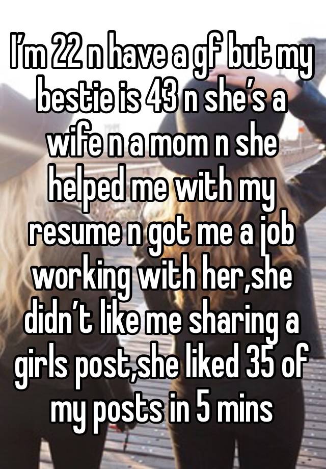 I’m 22 n have a gf but my bestie is 43 n she’s a wife n a mom n she helped me with my resume n got me a job working with her,she didn’t like me sharing a girls post,she liked 35 of my posts in 5 mins