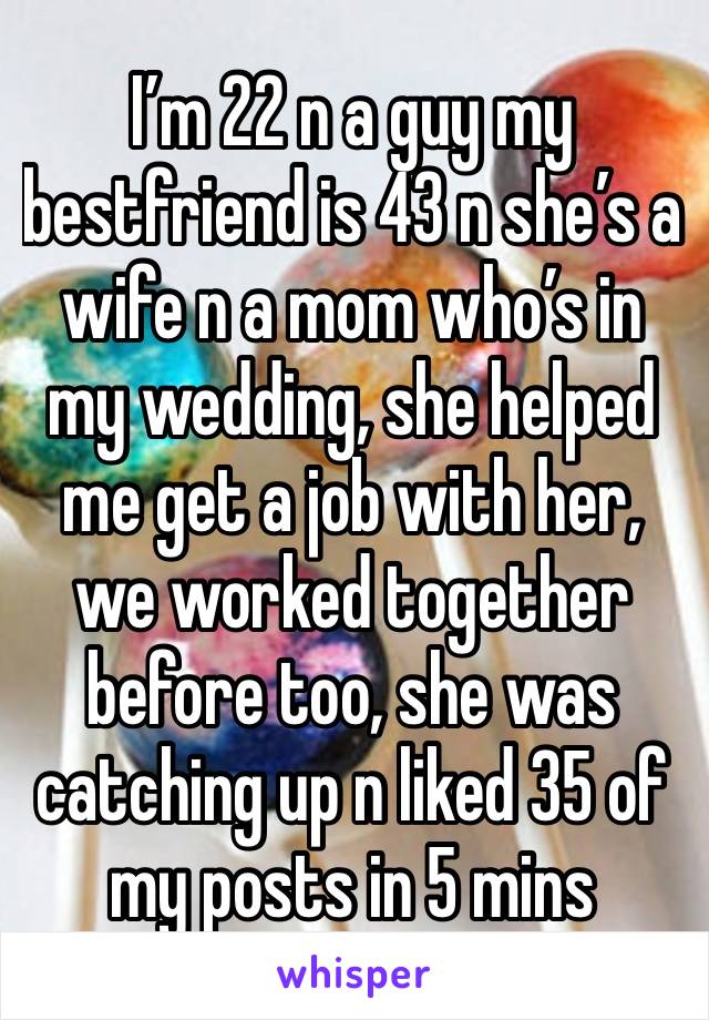 I’m 22 n a guy my bestfriend is 43 n she’s a wife n a mom who’s in my wedding, she helped me get a job with her, we worked together before too, she was catching up n liked 35 of my posts in 5 mins 