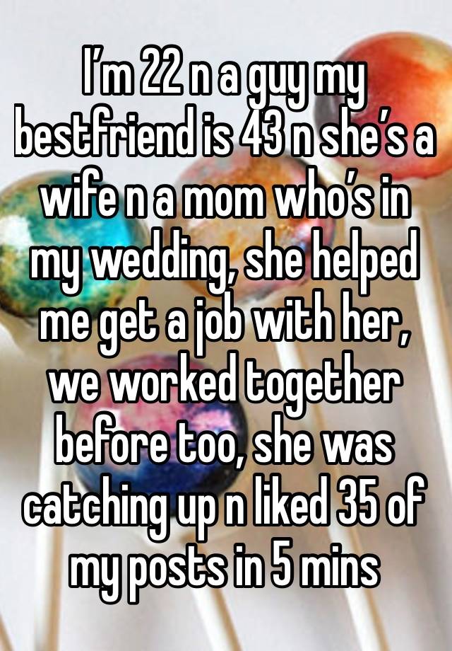 I’m 22 n a guy my bestfriend is 43 n she’s a wife n a mom who’s in my wedding, she helped me get a job with her, we worked together before too, she was catching up n liked 35 of my posts in 5 mins 