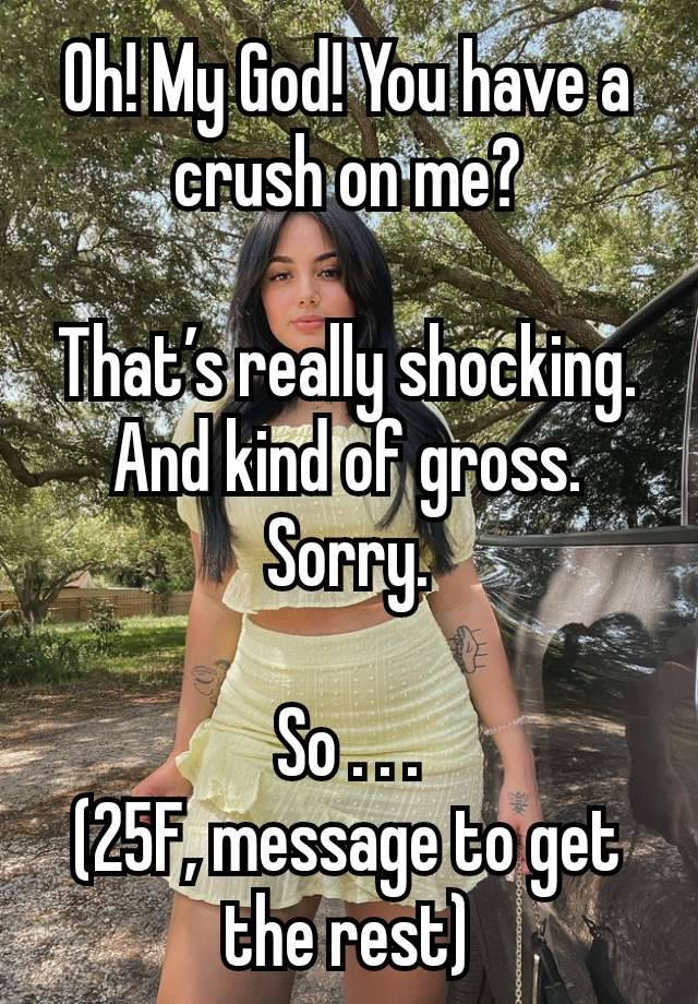 Oh! My God! You have a crush on me?

That’s really shocking. And kind of gross. Sorry.

So . . .
(25F, message to get the rest)