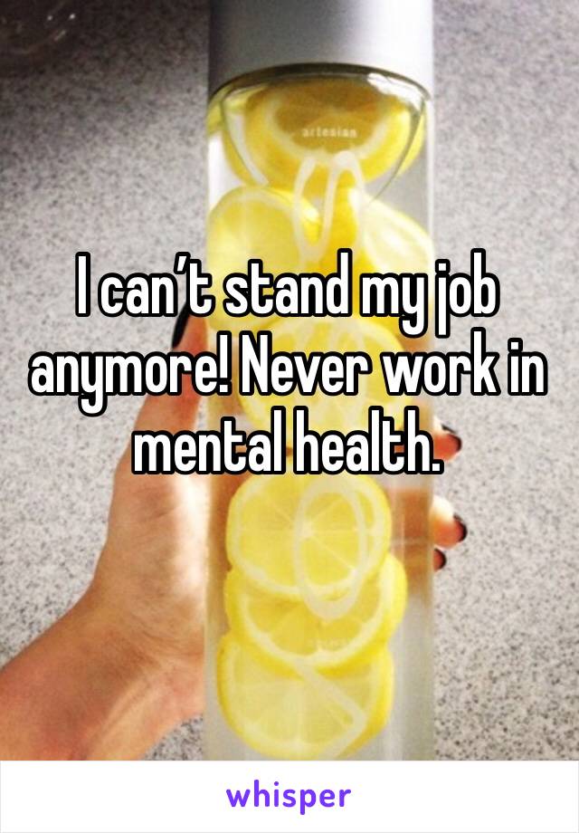 I can’t stand my job anymore! Never work in mental health. 