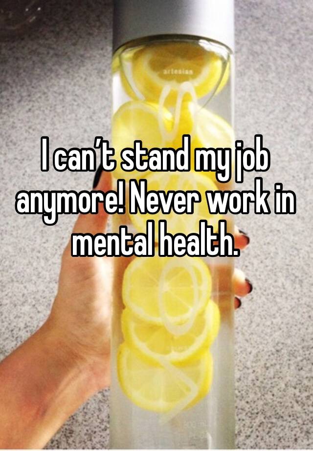 I can’t stand my job anymore! Never work in mental health. 