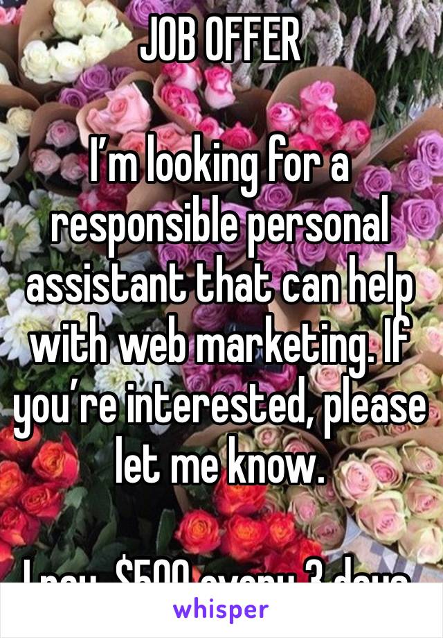 JOB OFFER 

I’m looking for a responsible personal assistant that can help with web marketing. If you’re interested, please let me know.

I pay, $500 every 3 days.