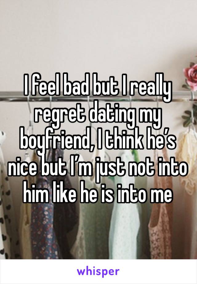 I feel bad but I really regret dating my boyfriend, I think he’s nice but I’m just not into him like he is into me 