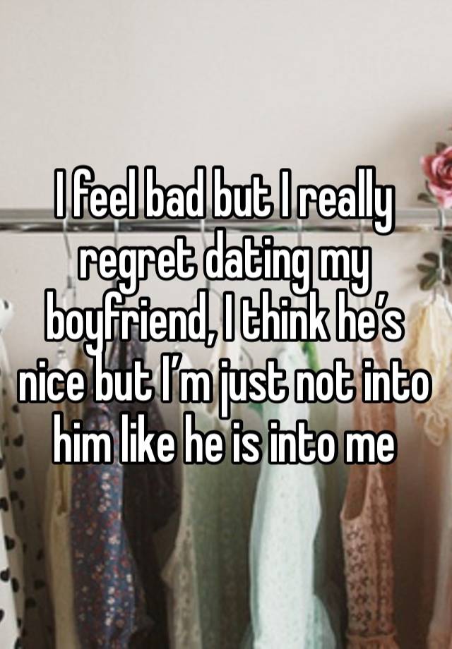 I feel bad but I really regret dating my boyfriend, I think he’s nice but I’m just not into him like he is into me 