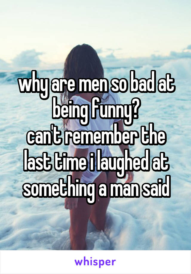 why are men so bad at being funny?
can't remember the last time i laughed at something a man said