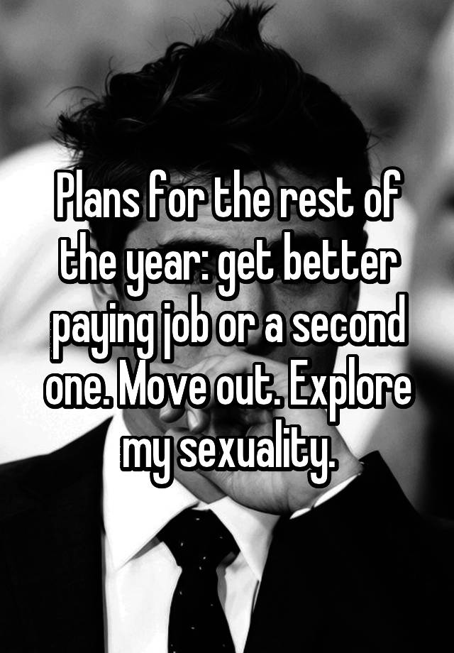 Plans for the rest of the year: get better paying job or a second one. Move out. Explore my sexuality.