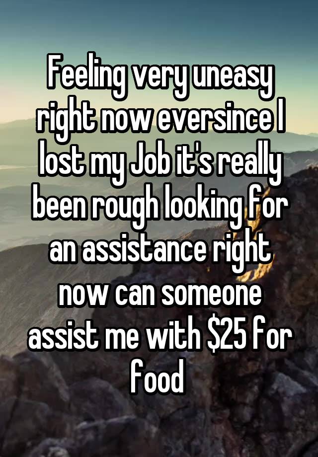 Feeling very uneasy right now eversince I lost my Job it's really been rough looking for an assistance right now can someone assist me with $25 for food 