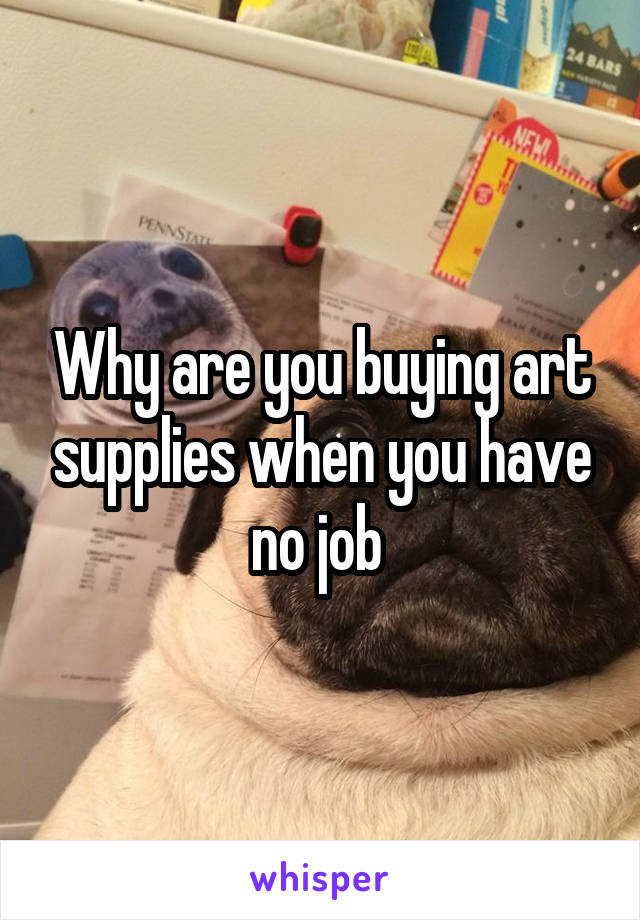 Why are you buying art supplies when you have no job 