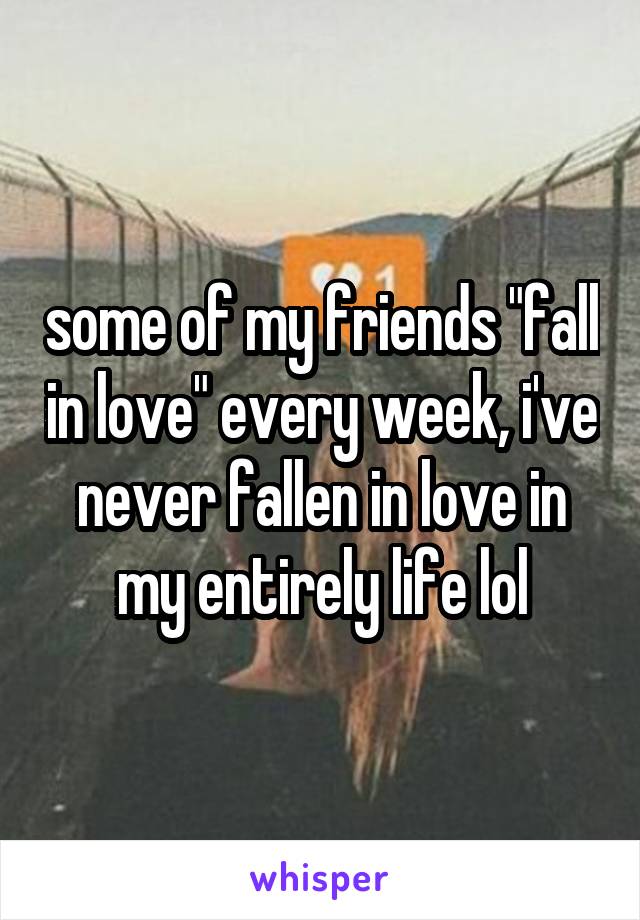 some of my friends "fall in love" every week, i've never fallen in love in my entirely life lol