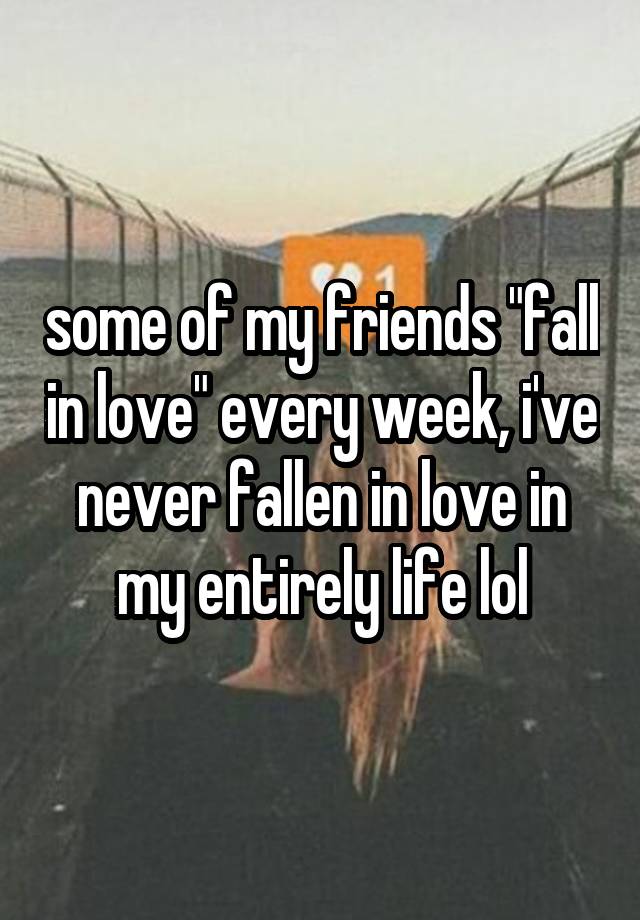 some of my friends "fall in love" every week, i've never fallen in love in my entirely life lol