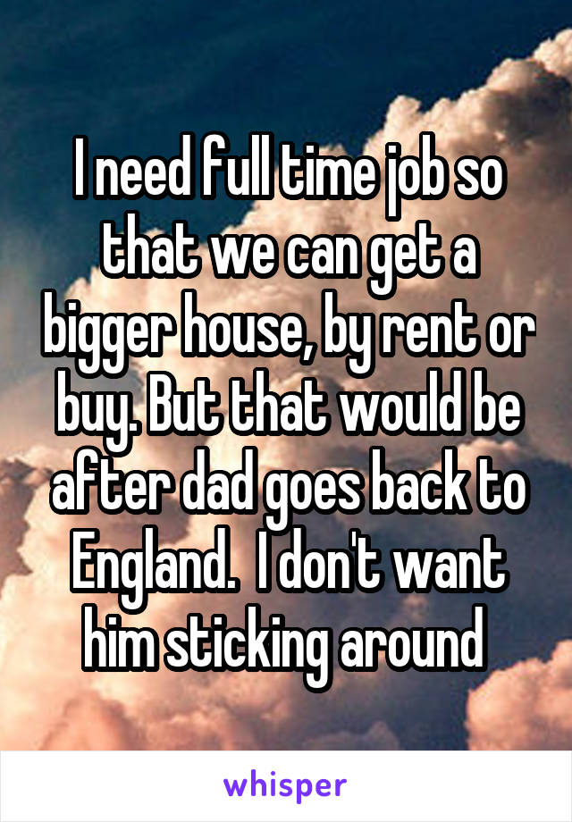 I need full time job so that we can get a bigger house, by rent or buy. But that would be after dad goes back to England.  I don't want him sticking around 