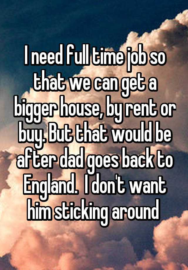 I need full time job so that we can get a bigger house, by rent or buy. But that would be after dad goes back to England.  I don't want him sticking around 