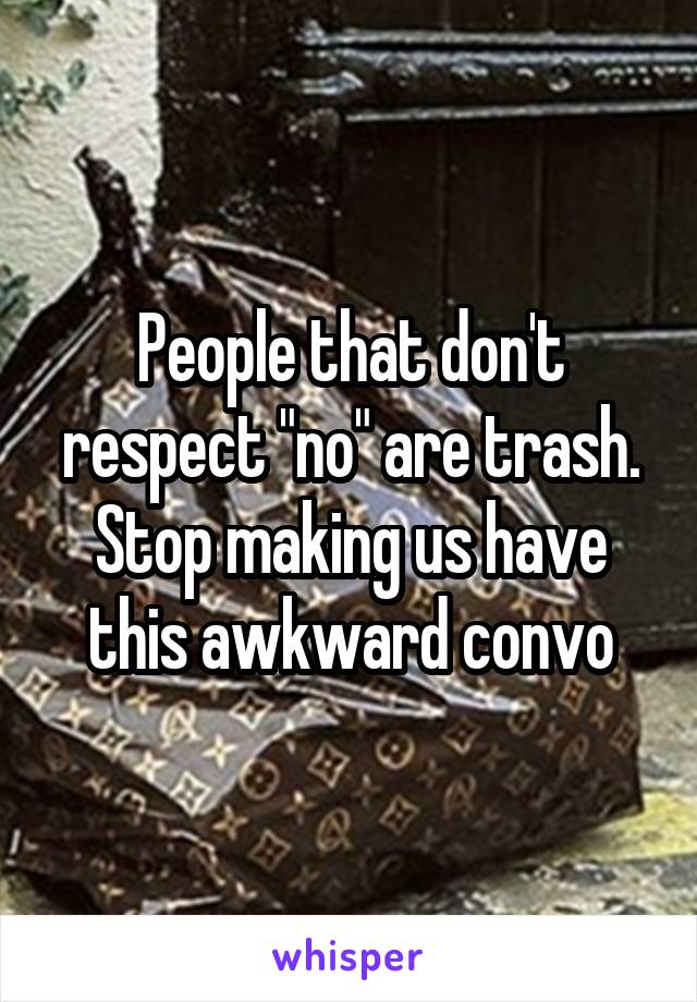 People that don't respect "no" are trash. Stop making us have this awkward convo