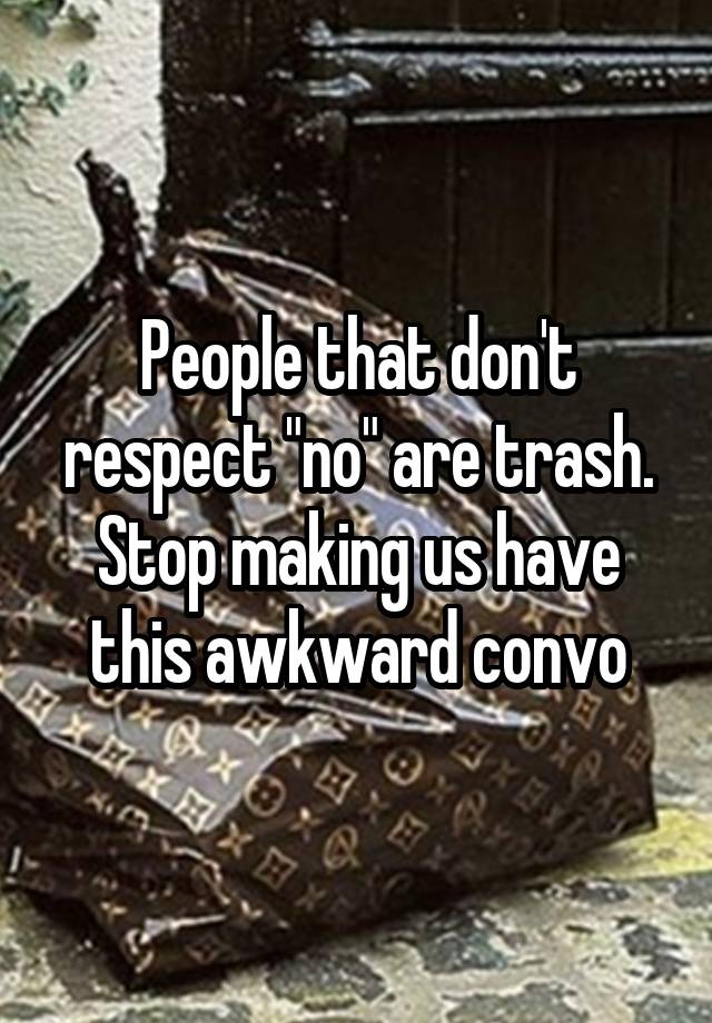 People that don't respect "no" are trash. Stop making us have this awkward convo