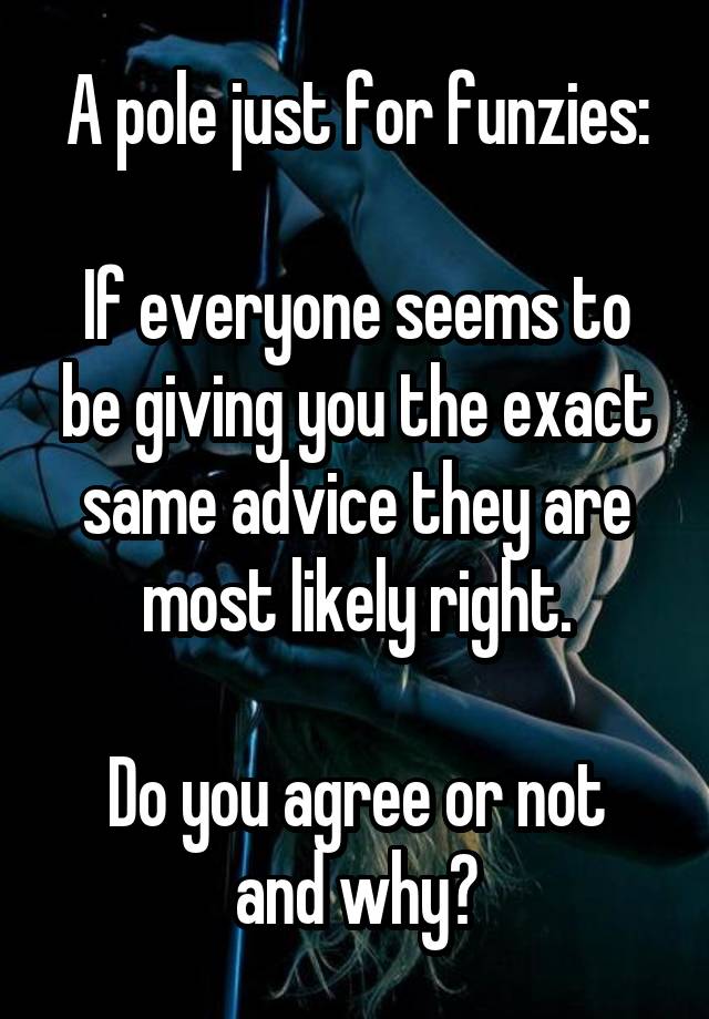 A pole just for funzies:

If everyone seems to be giving you the exact same advice they are most likely right.

Do you agree or not and why?