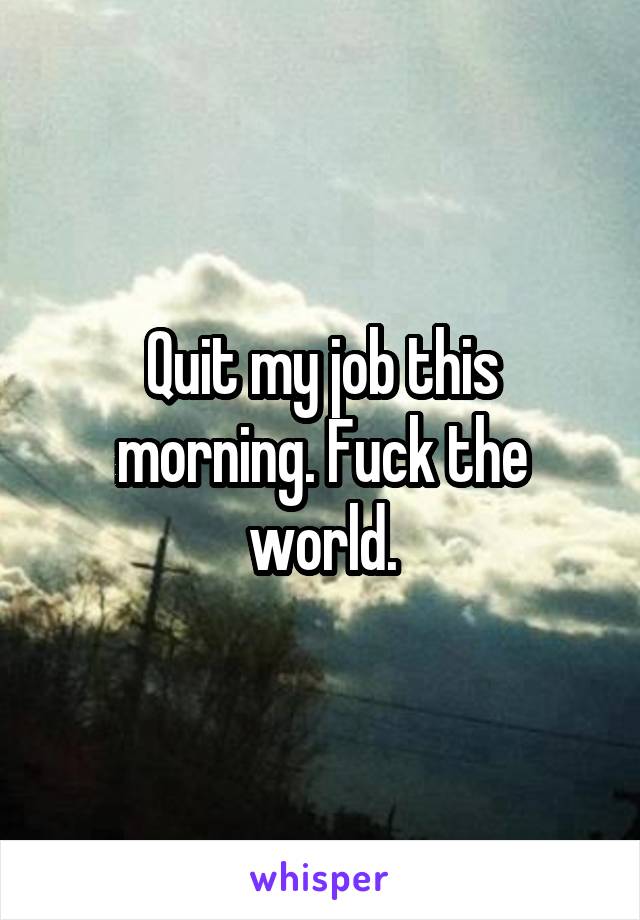 Quit my job this morning. Fuck the world.