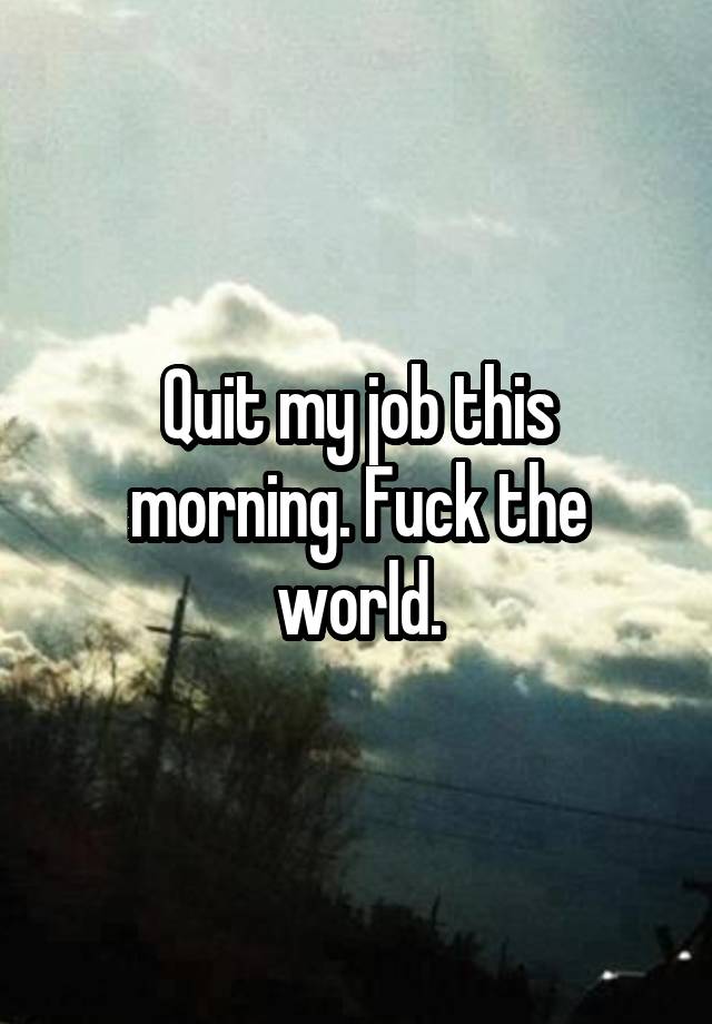 Quit my job this morning. Fuck the world.